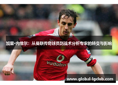 加里·内维尔:从曼联传奇球员到战术分析专家的转变与影响 加里·内维尔:从曼联传奇球员到战术分析专家的转变与影响