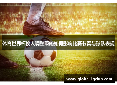 体育世界杯换人调整策略如何影响比赛节奏与球队表现 体育世界杯换人调整策略如何影响比赛节奏与球队表现