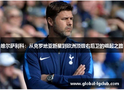 维尔萨利科:从克罗地亚新星到欧洲顶级右后卫的崛起之路 维尔萨利科:从克罗地亚新星到欧洲顶级右后卫的崛起之路