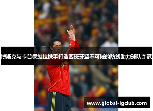 博斯克与卡普德维拉携手打造西班牙坚不可摧的防线助力球队夺冠 博斯克与卡普德维拉携手打造西班牙坚不可摧的防线助力球队夺冠