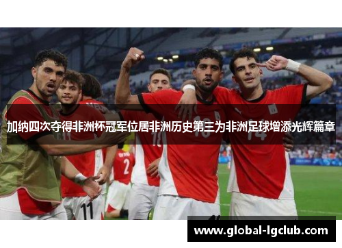 加纳四次夺得非洲杯冠军位居非洲历史第三为非洲足球增添光辉篇章 加纳四次夺得非洲杯冠军位居非洲历史第三为非洲足球增添光辉篇章