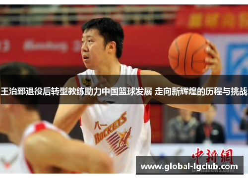 王治郅退役后转型教练助力中国篮球发展 走向新辉煌的历程与挑战 王治郅退役后转型教练助力中国篮球发展 走向新辉煌的历程与挑战
