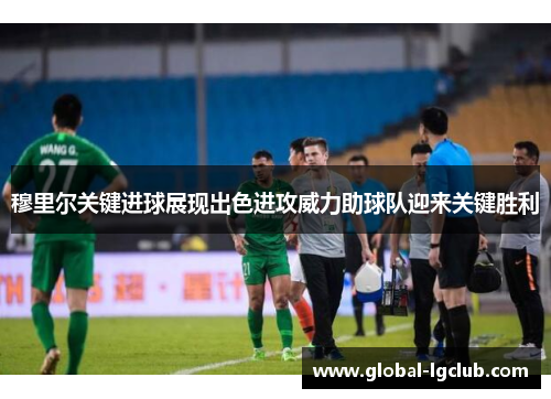穆里尔关键进球展现出色进攻威力助球队迎来关键胜利