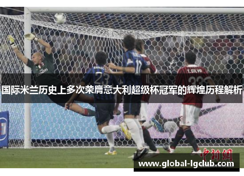 国际米兰历史上多次荣膺意大利超级杯冠军的辉煌历程解析 国际米兰历史上多次荣膺意大利超级杯冠军的辉煌历程解析