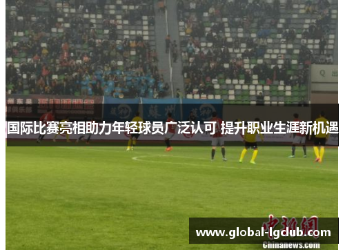 国际比赛亮相助力年轻球员广泛认可 提升职业生涯新机遇 国际比赛亮相助力年轻球员广泛认可 提升职业生涯新机遇