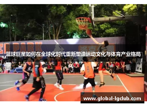 篮球巨星如何在全球化时代重新塑造运动文化与体育产业格局 篮球巨星如何在全球化时代重新塑造运动文化与体育产业格局
