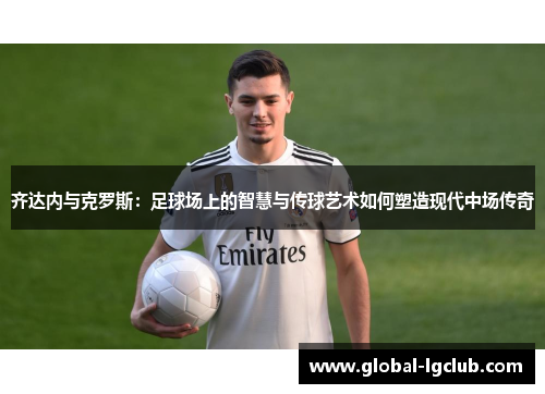 齐达内与克罗斯：足球场上的智慧与传球艺术如何塑造现代中场传奇