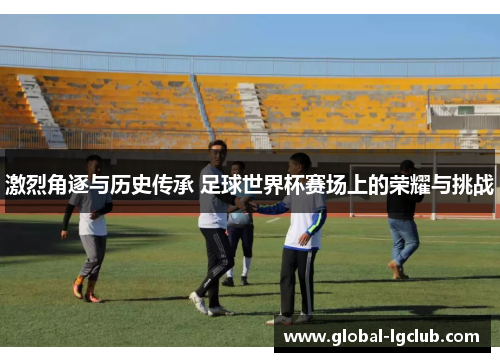 激烈角逐与历史传承 足球世界杯赛场上的荣耀与挑战 激烈角逐与历史传承 足球世界杯赛场上的荣耀与挑战