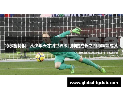 特尔施特根:从少年天才到世界级门神的成长之路与辉煌成就 特尔施特根:从少年天才到世界级门神的成长之路与辉煌成就
