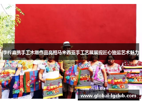 李梓嘉携手工木雕作品亮相马来西亚手工艺展展现匠心独运艺术魅力