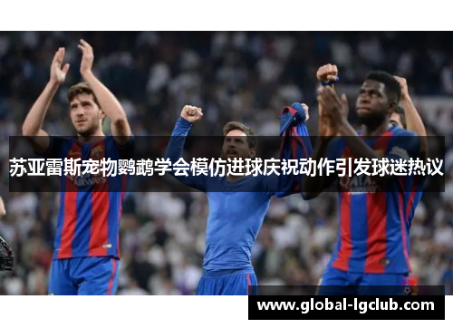 苏亚雷斯宠物鹦鹉学会模仿进球庆祝动作引发球迷热议 苏亚雷斯宠物鹦鹉学会模仿进球庆祝动作引发球迷热议