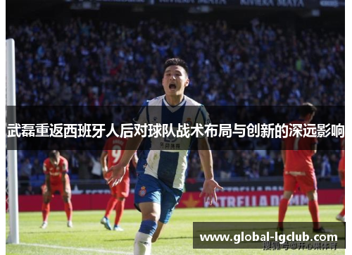 武磊重返西班牙人后对球队战术布局与创新的深远影响 武磊重返西班牙人后对球队战术布局与创新的深远影响