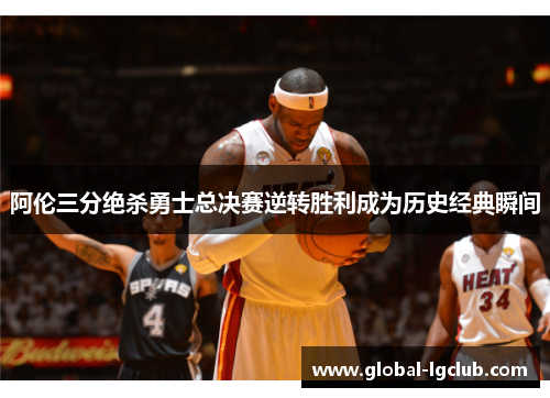 阿伦三分绝杀勇士总决赛逆转胜利成为历史经典瞬间 阿伦三分绝杀勇士总决赛逆转胜利成为历史经典瞬间
