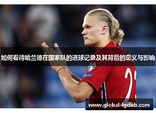 如何看待哈兰德在国家队的进球记录及其背后的意义与影响 如何看待哈兰德在国家队的进球记录及其背后的意义与影响