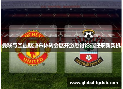 曼联与圣徒就迪布林转会展开激烈讨论或迎来新契机