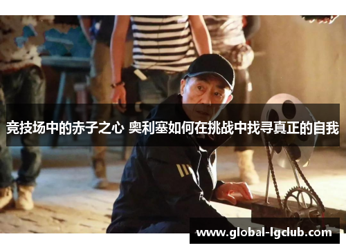 竞技场中的赤子之心 奥利塞如何在挑战中找寻真正的自我 竞技场中的赤子之心 奥利塞如何在挑战中找寻真正的自我