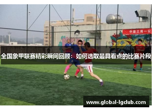 全国象甲联赛精彩瞬间回顾:如何选取最具看点的比赛片段 全国象甲联赛精彩瞬间回顾:如何选取最具看点的比赛片段