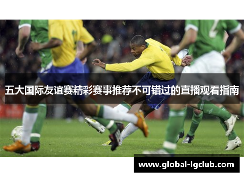 五大国际友谊赛精彩赛事推荐不可错过的直播观看指南 五大国际友谊赛精彩赛事推荐不可错过的直播观看指南