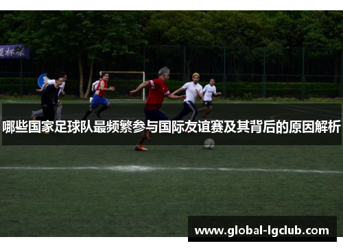 哪些国家足球队最频繁参与国际友谊赛及其背后的原因解析 哪些国家足球队最频繁参与国际友谊赛及其背后的原因解析