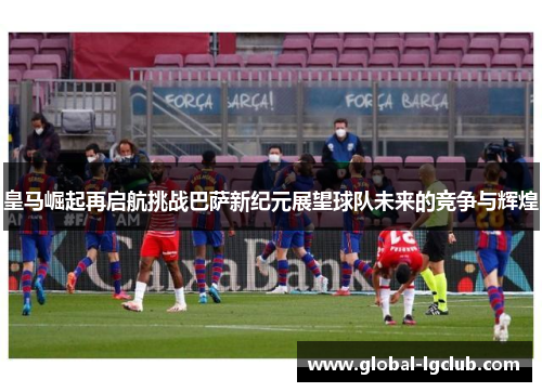 皇马崛起再启航挑战巴萨新纪元展望球队未来的竞争与辉煌 皇马崛起再启航挑战巴萨新纪元展望球队未来的竞争与辉煌