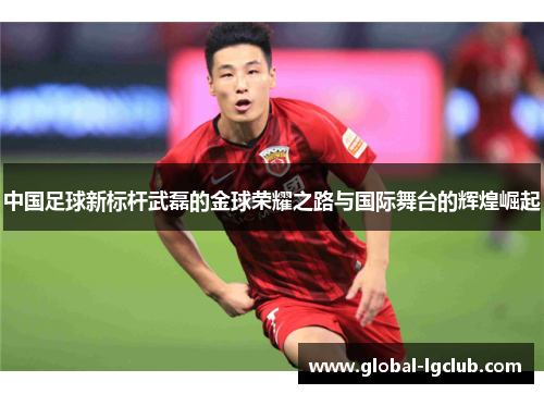 中国足球新标杆武磊的金球荣耀之路与国际舞台的辉煌崛起 中国足球新标杆武磊的金球荣耀之路与国际舞台的辉煌崛起