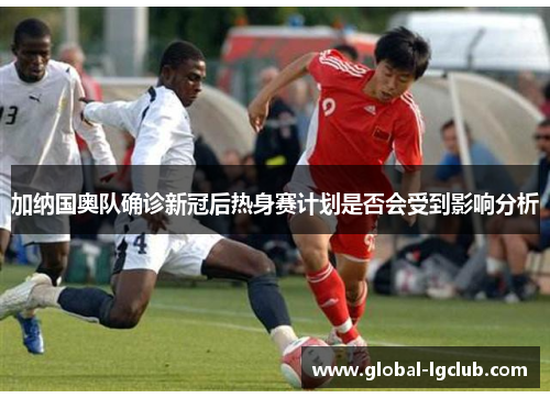 加纳国奥队确诊新冠后热身赛计划是否会受到影响分析 加纳国奥队确诊新冠后热身赛计划是否会受到影响分析