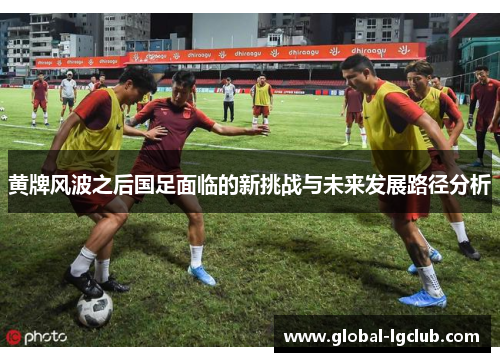 黄牌风波之后国足面临的新挑战与未来发展路径分析 黄牌风波之后国足面临的新挑战与未来发展路径分析