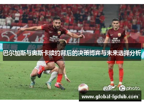 巴尔加斯与奥斯卡续约背后的决策博弈与未来选择分析 巴尔加斯与奥斯卡续约背后的决策博弈与未来选择分析