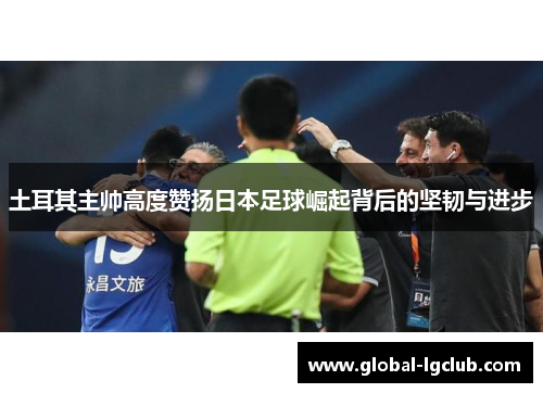 土耳其主帅高度赞扬日本足球崛起背后的坚韧与进步 土耳其主帅高度赞扬日本足球崛起背后的坚韧与进步