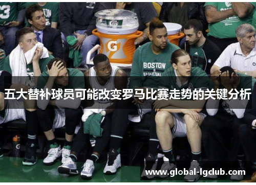 五大替补球员可能改变罗马比赛走势的关键分析 五大替补球员可能改变罗马比赛走势的关键分析
