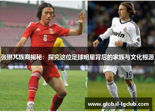 张琳芃族裔揭秘：探究这位足球明星背后的家族与文化根源