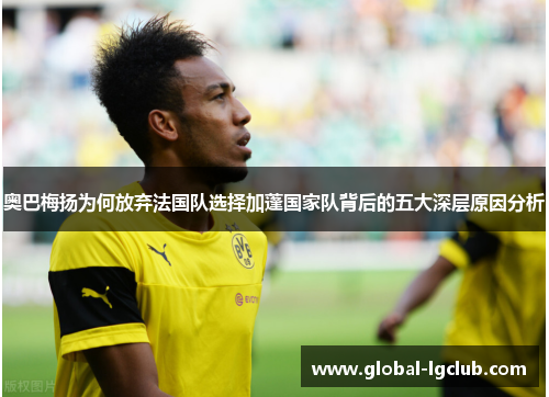 奥巴梅扬为何放弃法国队选择加蓬国家队背后的五大深层原因分析