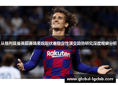 从格列兹曼英超赛场表现起伏看稳定性演变趋势研究深度观察分析