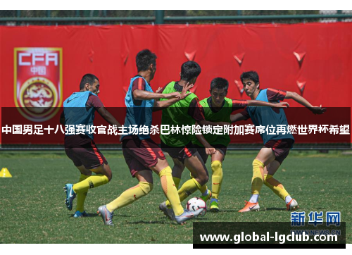 中国男足十八强赛收官战主场绝杀巴林惊险锁定附加赛席位再燃世界杯希望