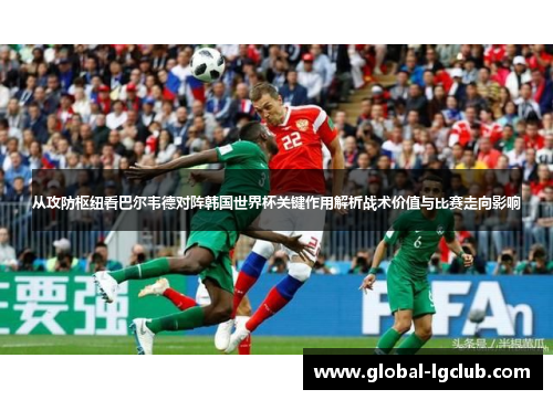 从攻防枢纽看巴尔韦德对阵韩国世界杯关键作用解析战术价值与比赛走向影响