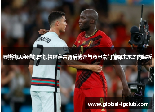 奥斯梅恩租借加盟加拉塔萨雷背后博弈与意甲豪门前锋未来走向解析 奥斯梅恩租借加盟加拉塔萨雷背后博弈与意甲豪门前锋未来走向解析