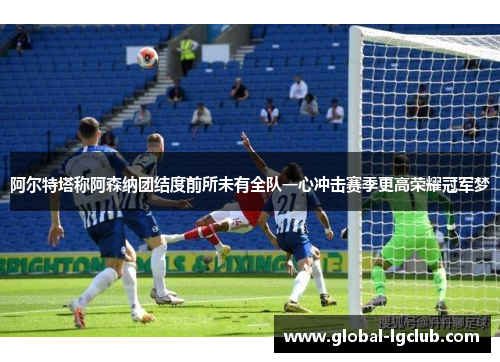 阿尔特塔称阿森纳团结度前所未有全队一心冲击赛季更高荣耀冠军梦