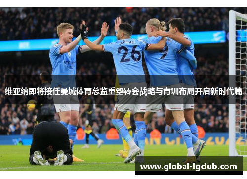 维亚纳即将接任曼城体育总监重塑转会战略与青训布局开启新时代篇 维亚纳即将接任曼城体育总监重塑转会战略与青训布局开启新时代篇