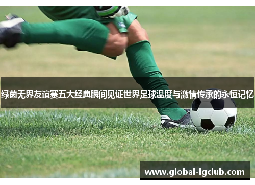 绿茵无界友谊赛五大经典瞬间见证世界足球温度与激情传承的永恒记忆 绿茵无界友谊赛五大经典瞬间见证世界足球温度与激情传承的永恒记忆